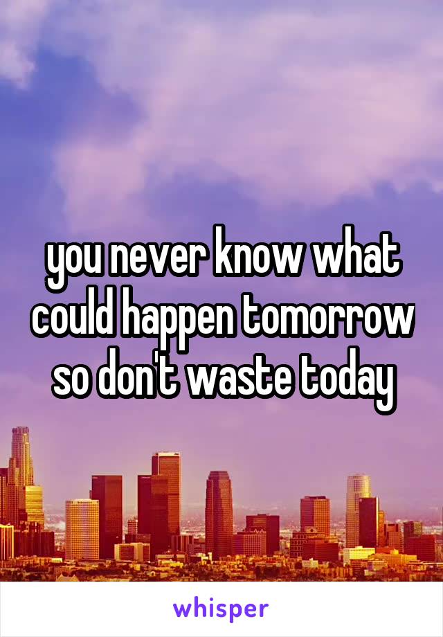 you never know what could happen tomorrow so don't waste today