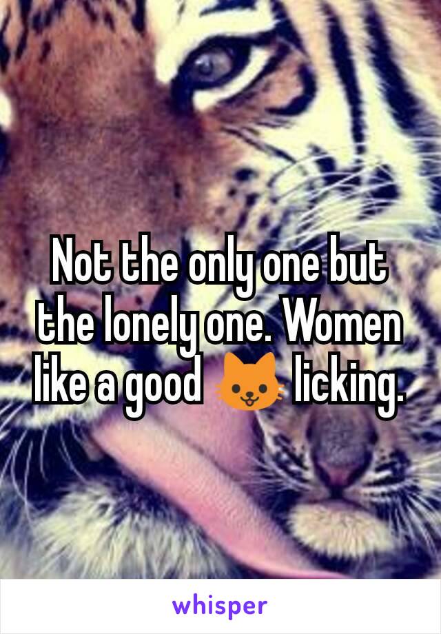 Not the only one but the lonely one. Women like a good 🐱 licking.