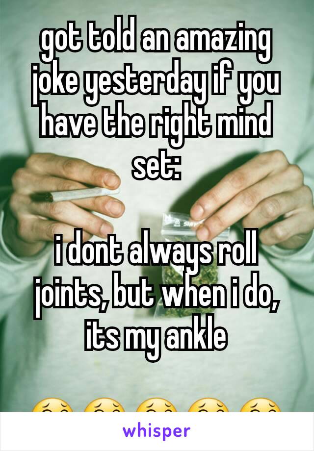 got told an amazing joke yesterday if you have the right mind set:

i dont always roll joints, but when i do, its my ankle

😂😂😂😂😂