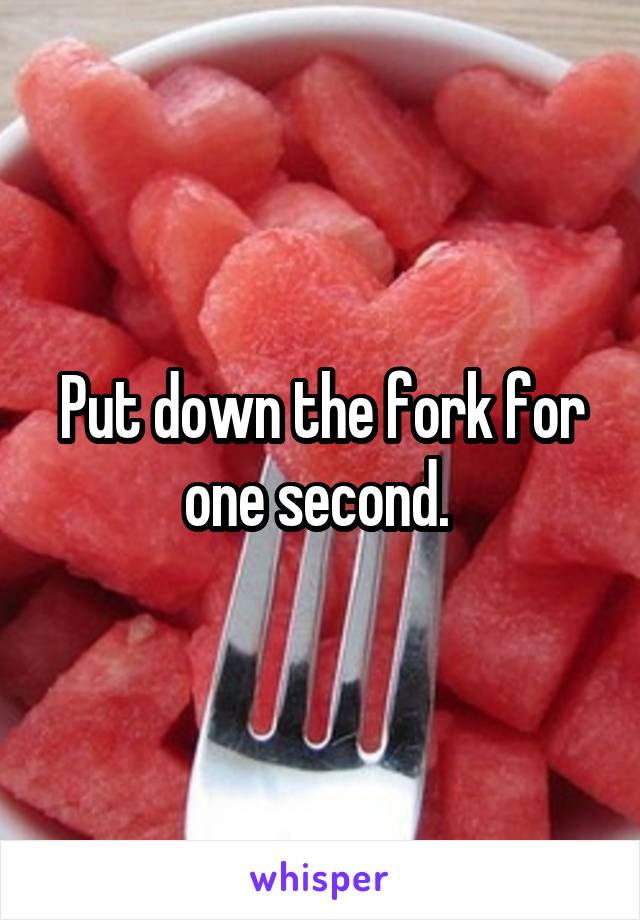 Put down the fork for one second. 