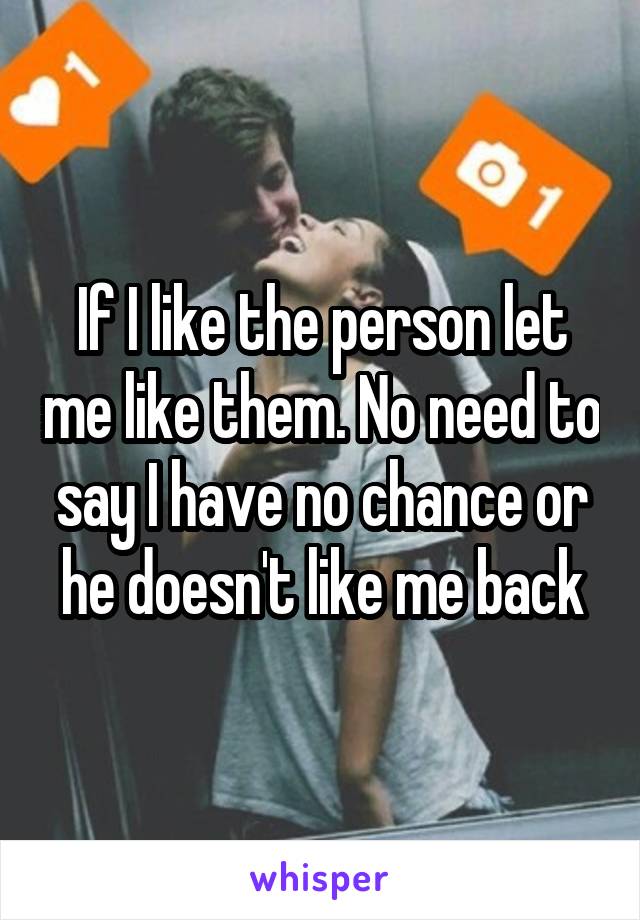 If I like the person let me like them. No need to say I have no chance or he doesn't like me back