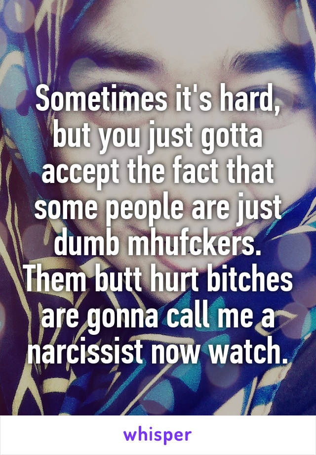 Sometimes it's hard, but you just gotta accept the fact that some people are just dumb mhufckers. Them butt hurt bitches are gonna call me a narcissist now watch.