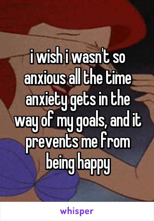 i wish i wasn't so anxious all the time
anxiety gets in the way of my goals, and it prevents me from being happy