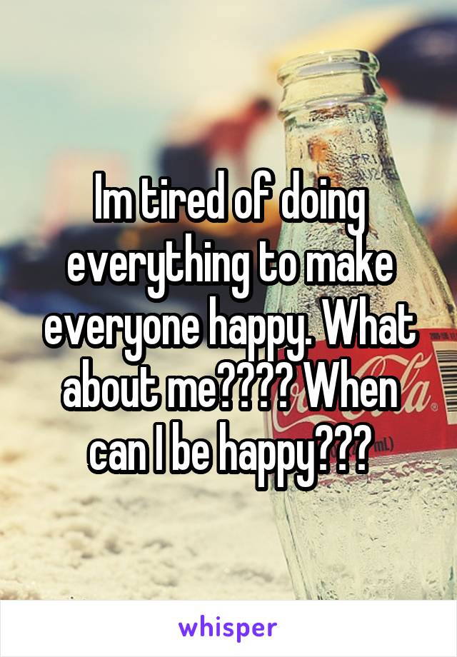 Im tired of doing everything to make everyone happy. What about me???? When can I be happy???