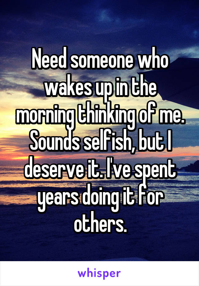 Need someone who wakes up in the morning thinking of me. Sounds selfish, but I deserve it. I've spent years doing it for others.