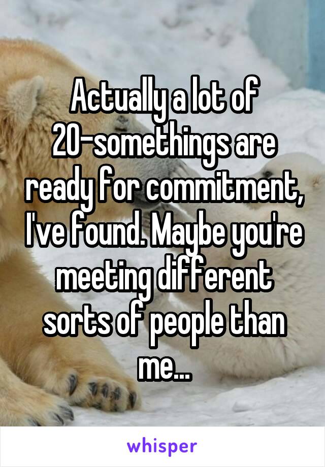 Actually a lot of 20-somethings are ready for commitment, I've found. Maybe you're meeting different sorts of people than me...