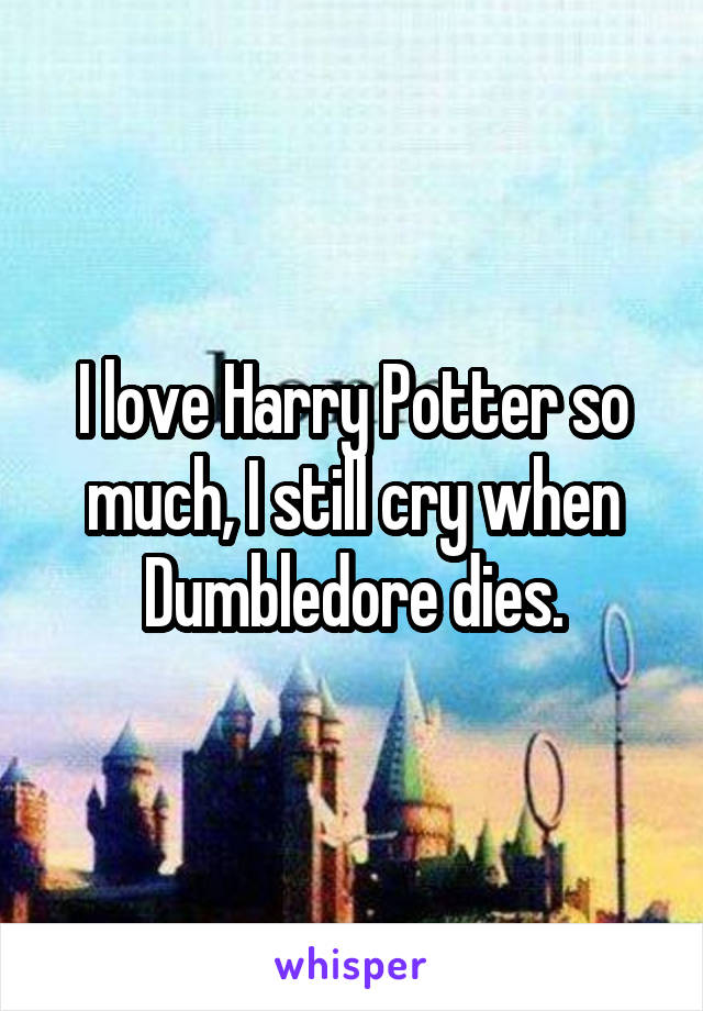 I love Harry Potter so much, I still cry when Dumbledore dies.