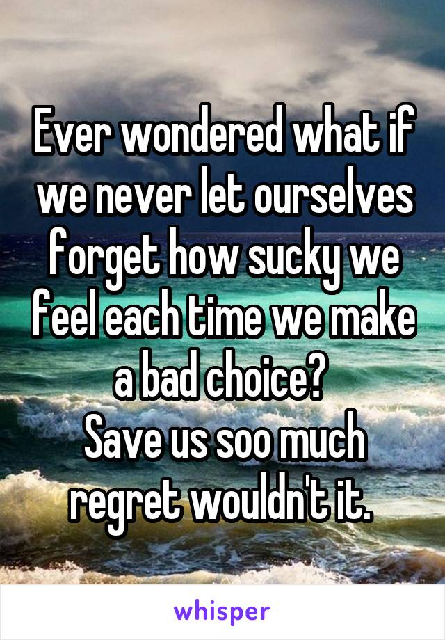 Ever wondered what if we never let ourselves forget how sucky we feel each time we make a bad choice? 
Save us soo much regret wouldn't it. 