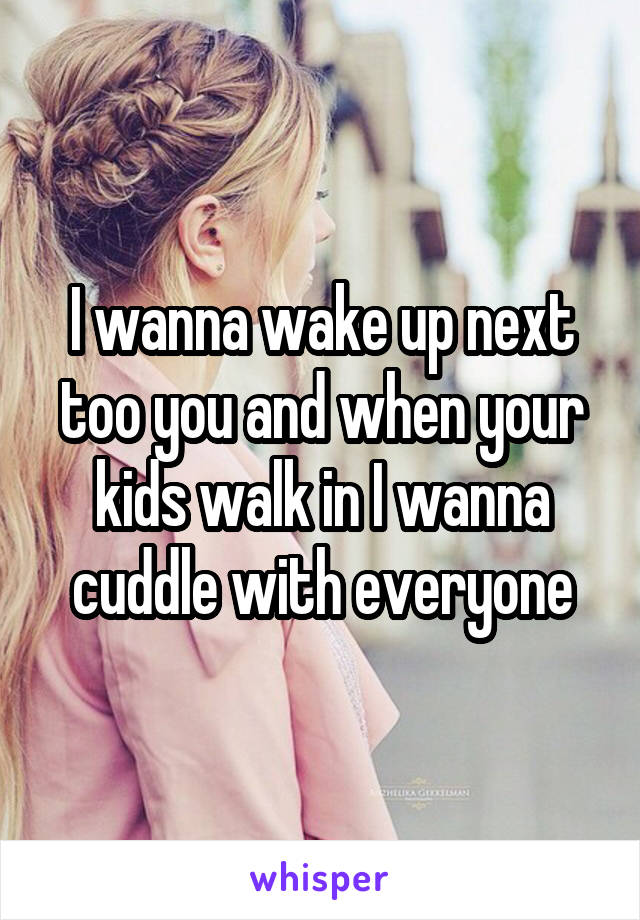 I wanna wake up next too you and when your kids walk in I wanna cuddle with everyone