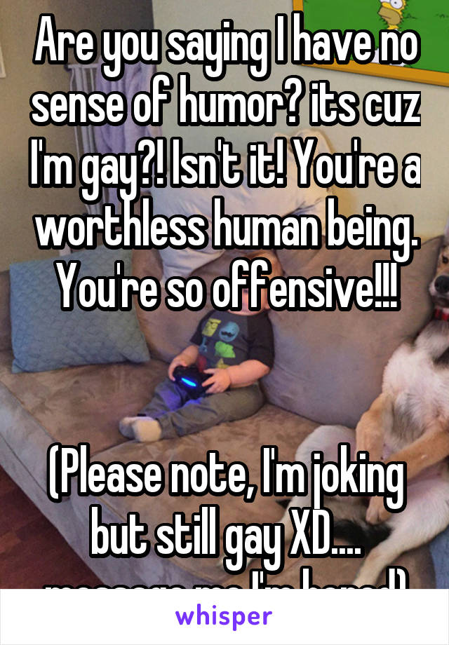 Are you saying I have no sense of humor? its cuz I'm gay?! Isn't it! You're a worthless human being. You're so offensive!!!


(Please note, I'm joking but still gay XD.... message me I'm bored)