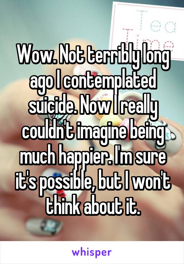 Wow. Not terribly long ago I contemplated suicide. Now I really couldn't imagine being much happier. I'm sure it's possible, but I won't think about it.