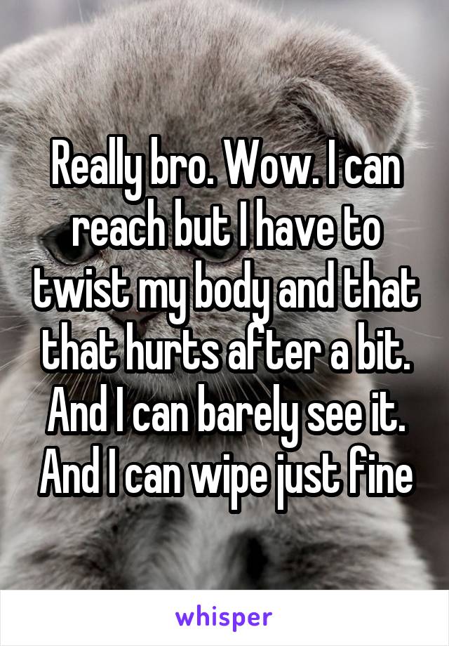 Really bro. Wow. I can reach but I have to twist my body and that that hurts after a bit. And I can barely see it. And I can wipe just fine