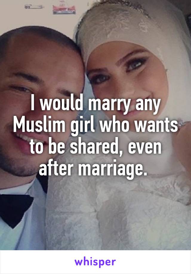 I would marry any Muslim girl who wants to be shared, even after marriage. 