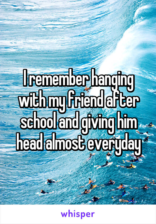 I remember hanging with my friend after school and giving him head almost everyday