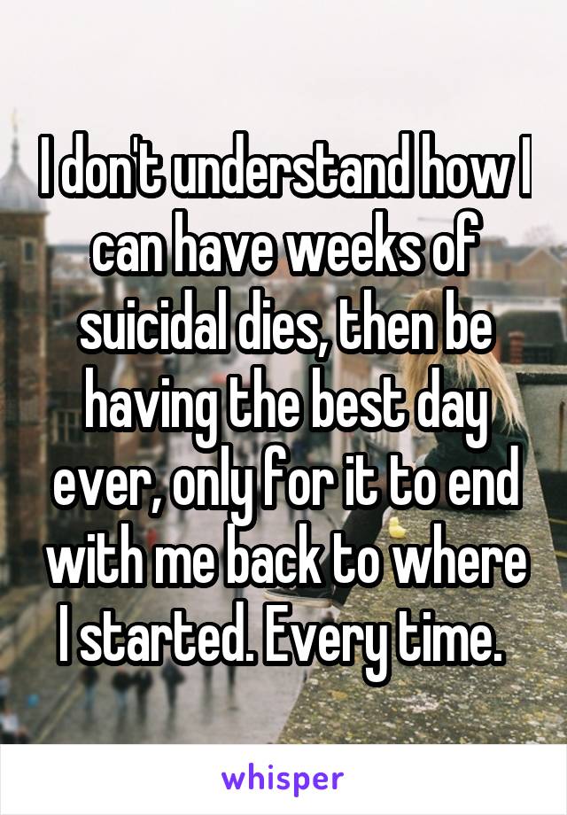 I don't understand how I can have weeks of suicidal dies, then be having the best day ever, only for it to end with me back to where I started. Every time. 