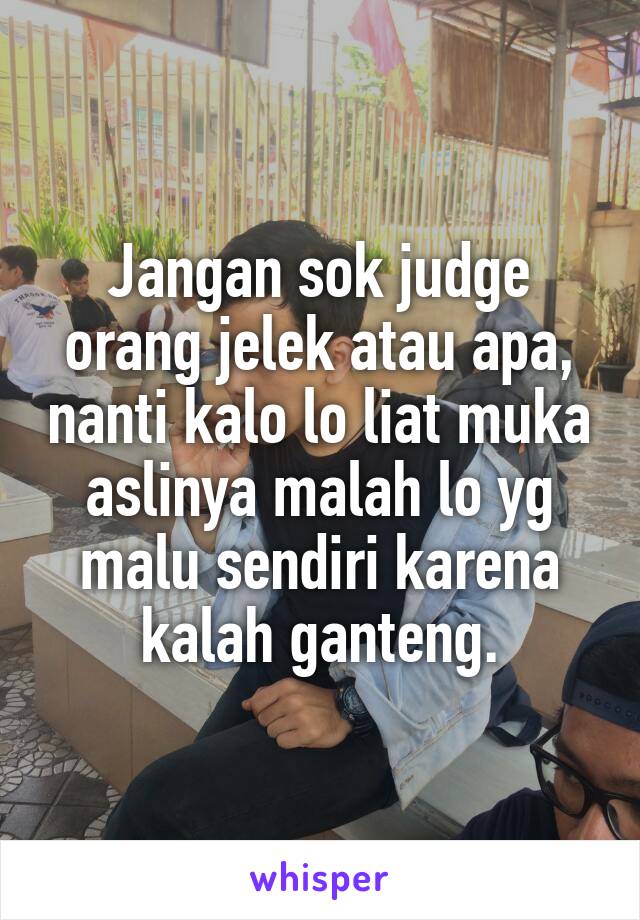 Jangan sok judge orang jelek atau apa, nanti kalo lo liat muka aslinya malah lo yg malu sendiri karena kalah ganteng.