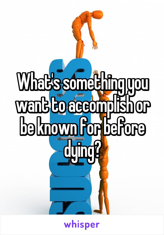 What's something you want to accomplish or be known for before dying?