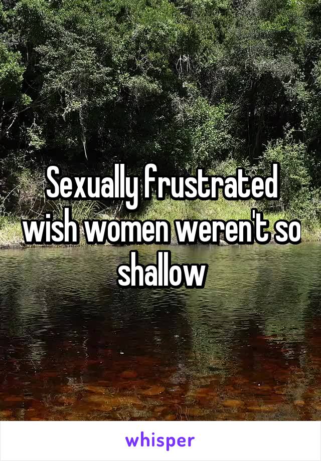 Sexually frustrated wish women weren't so shallow