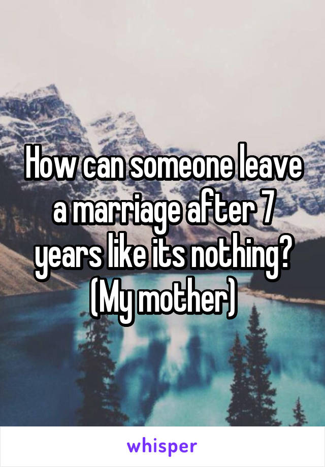 How can someone leave a marriage after 7 years like its nothing? (My mother)