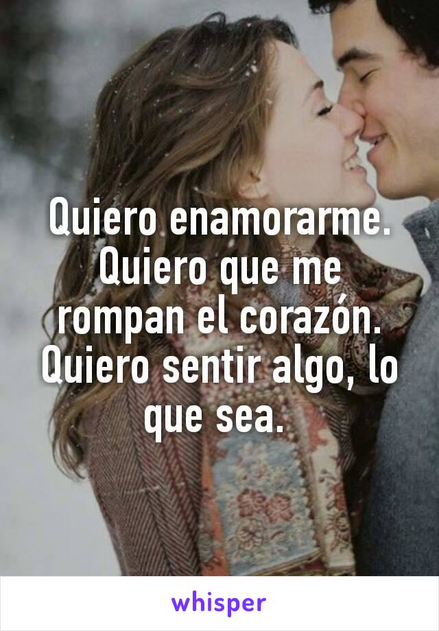 Quiero enamorarme. Quiero que me rompan el corazón.
Quiero sentir algo, lo que sea. 