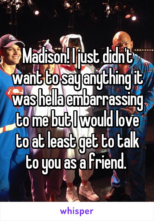 Madison! I just didn't want to say anything it was hella embarrassing to me but I would love to at least get to talk to you as a friend. 