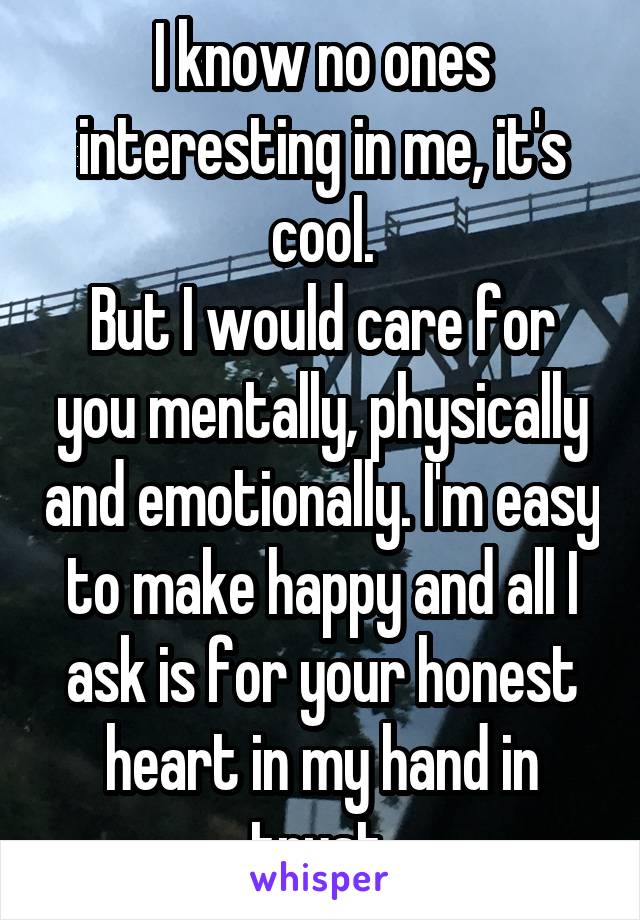 I know no ones interesting in me, it's cool.
But I would care for you mentally, physically and emotionally. I'm easy to make happy and all I ask is for your honest heart in my hand in trust 