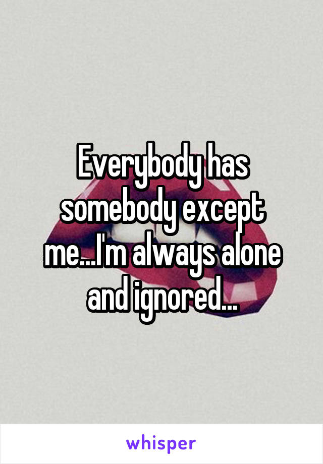 Everybody has somebody except me...I'm always alone and ignored...