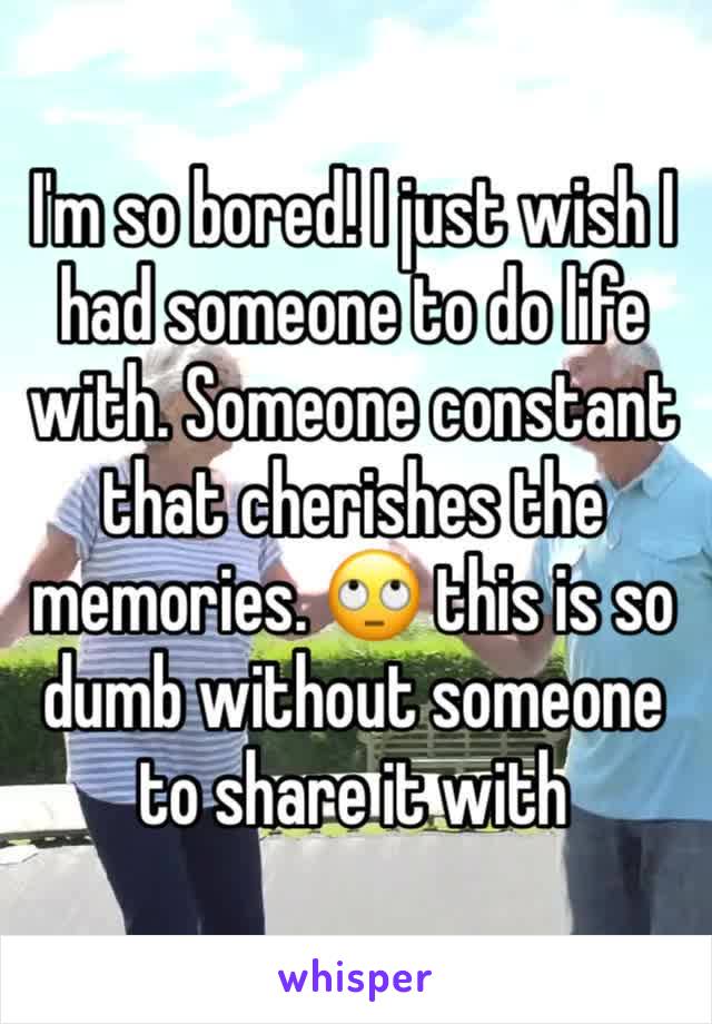 I'm so bored! I just wish I had someone to do life with. Someone constant that cherishes the memories. 🙄 this is so dumb without someone to share it with 