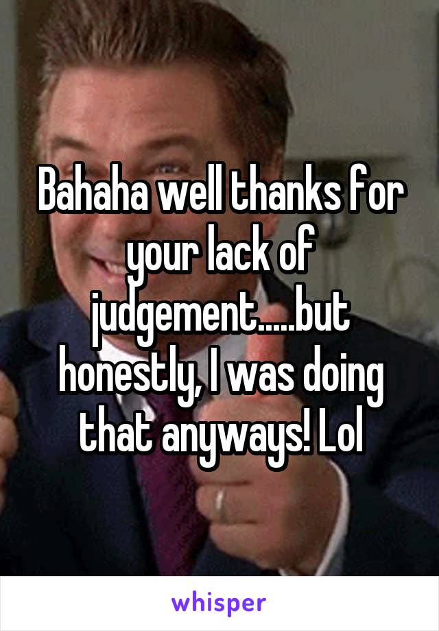 Bahaha well thanks for your lack of judgement.....but honestly, I was doing that anyways! Lol