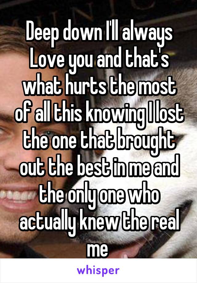 Deep down I'll always Love you and that's what hurts the most of all this knowing I lost the one that brought out the best in me and the only one who actually knew the real me 