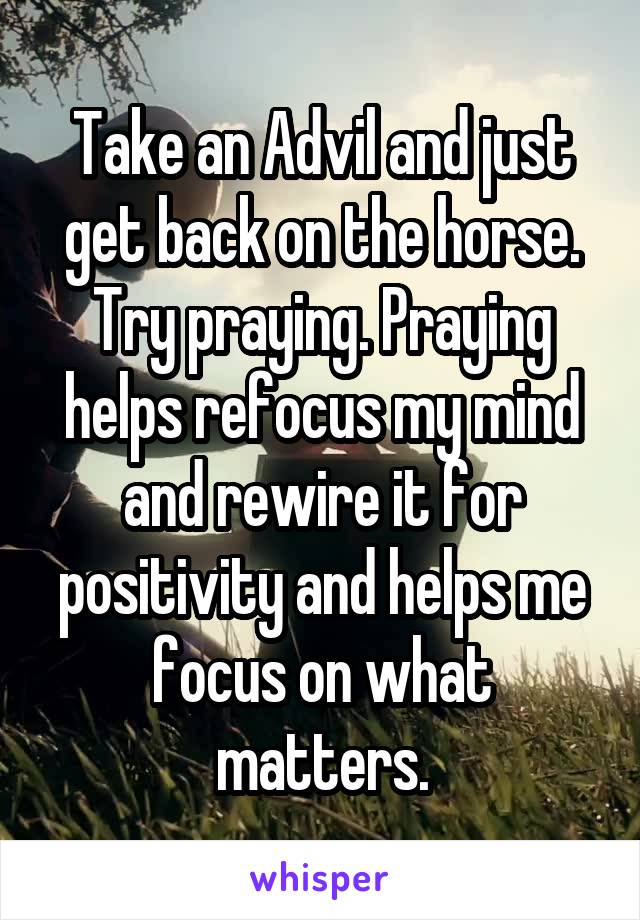 Take an Advil and just get back on the horse. Try praying. Praying helps refocus my mind and rewire it for positivity and helps me focus on what matters.