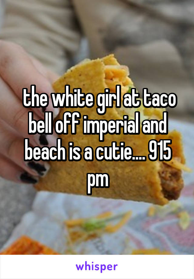  the white girl at taco bell off imperial and beach is a cutie.... 915 pm