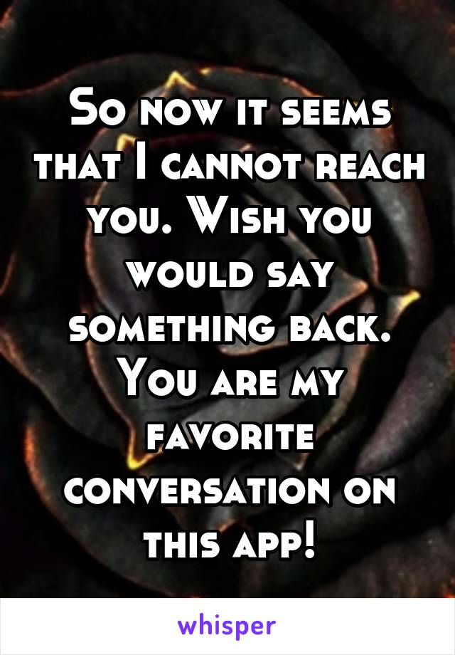 So now it seems that I cannot reach you. Wish you would say something back. You are my favorite conversation on this app!