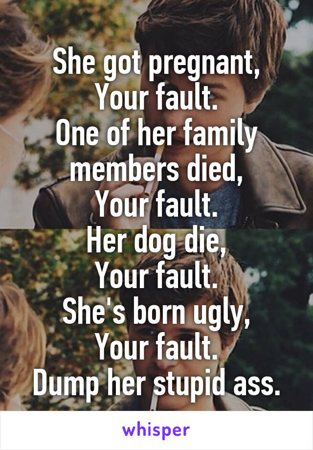 She got pregnant,
Your fault.
One of her family members died,
Your fault.
Her dog die,
Your fault.
She's born ugly,
Your fault.
Dump her stupid ass.