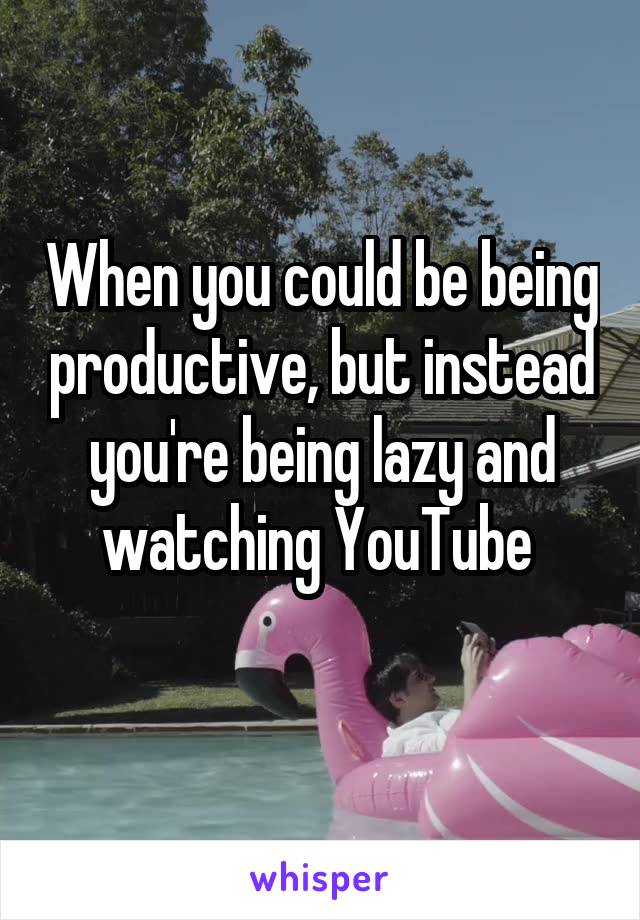 When you could be being productive, but instead you're being lazy and watching YouTube 
