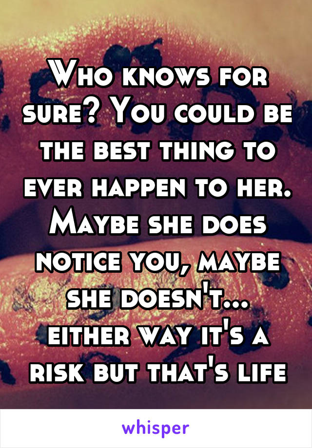 Who knows for sure? You could be the best thing to ever happen to her. Maybe she does notice you, maybe she doesn't... either way it's a risk but that's life