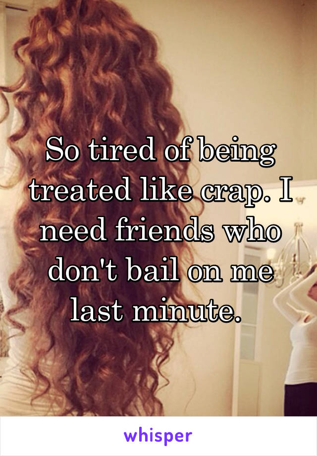 So tired of being treated like crap. I need friends who don't bail on me last minute. 