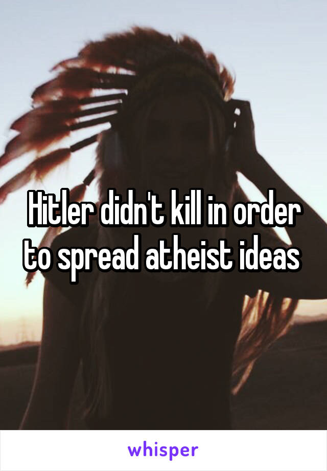 Hitler didn't kill in order to spread atheist ideas 