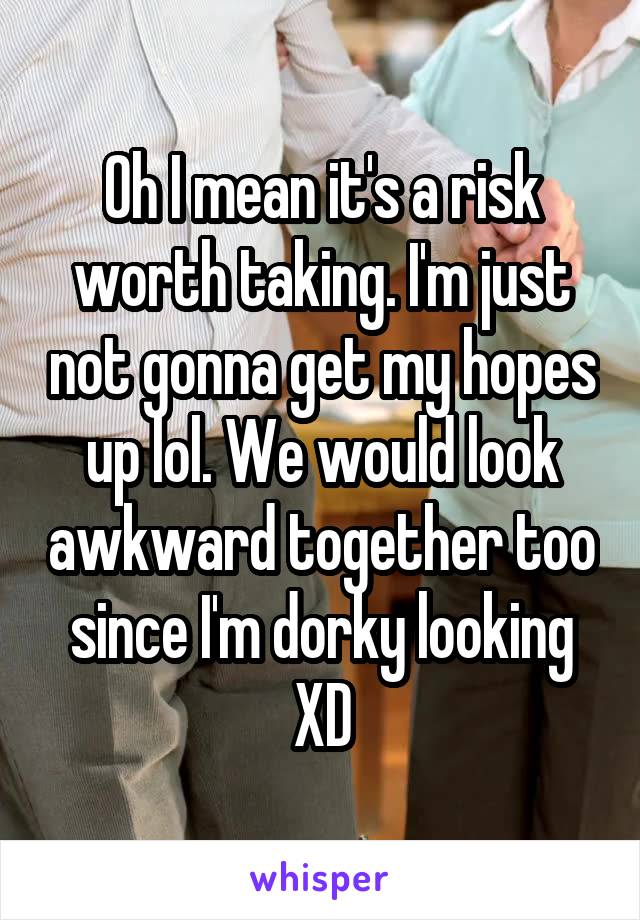 Oh I mean it's a risk worth taking. I'm just not gonna get my hopes up lol. We would look awkward together too since I'm dorky looking XD