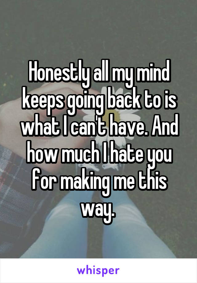 Honestly all my mind keeps going back to is what I can't have. And how much I hate you for making me this way. 