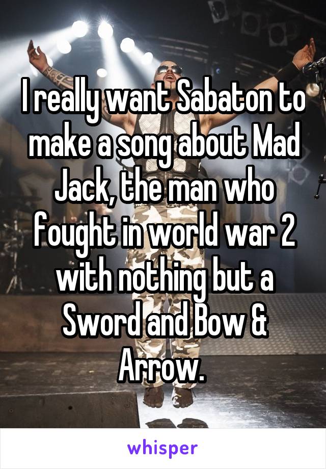 I really want Sabaton to make a song about Mad Jack, the man who fought in world war 2 with nothing but a Sword and Bow & Arrow. 