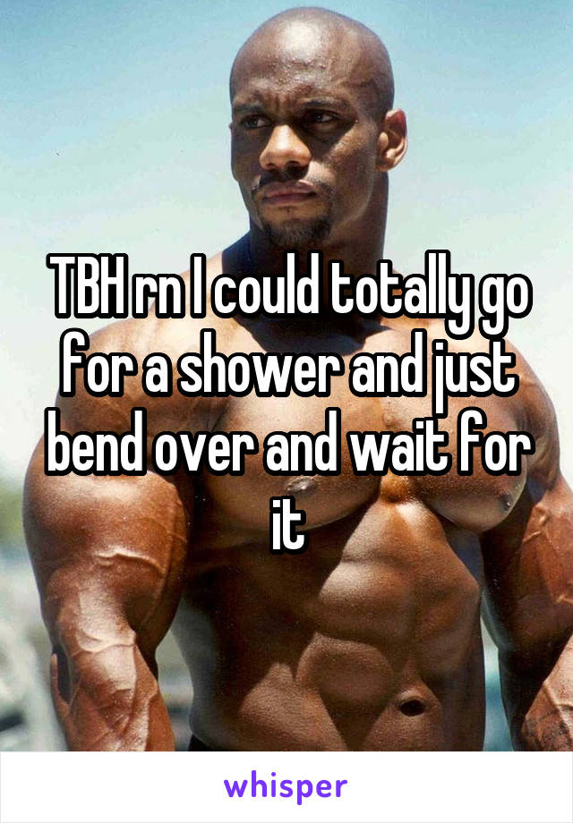 TBH rn I could totally go for a shower and just bend over and wait for it