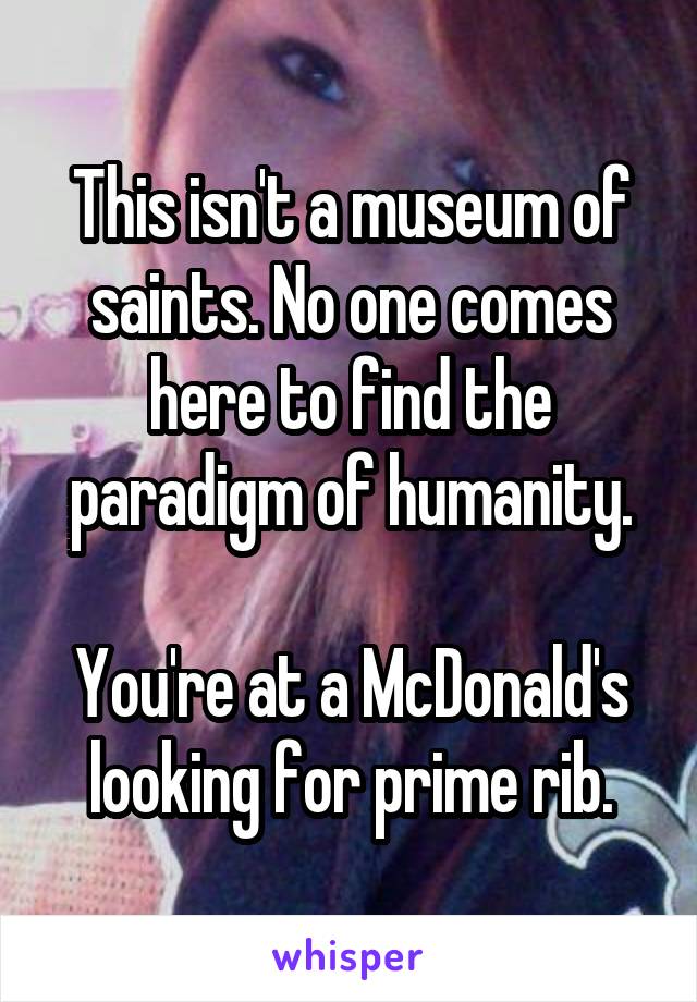 This isn't a museum of saints. No one comes here to find the paradigm of humanity.

You're at a McDonald's looking for prime rib.