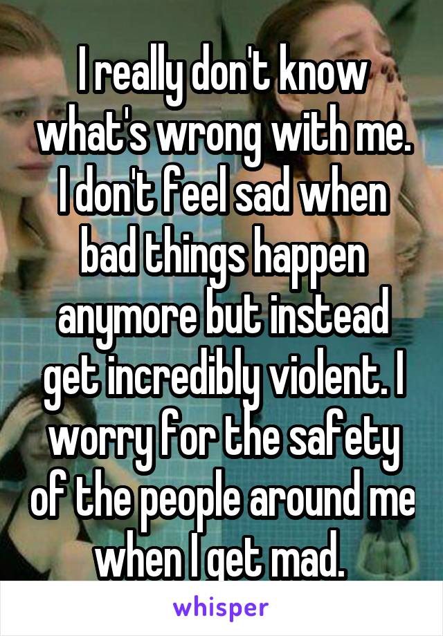 I really don't know what's wrong with me. I don't feel sad when bad things happen anymore but instead get incredibly violent. I worry for the safety of the people around me when I get mad. 