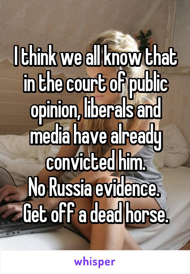 I think we all know that in the court of public opinion, liberals and media have already convicted him.
No Russia evidence. 
Get off a dead horse.