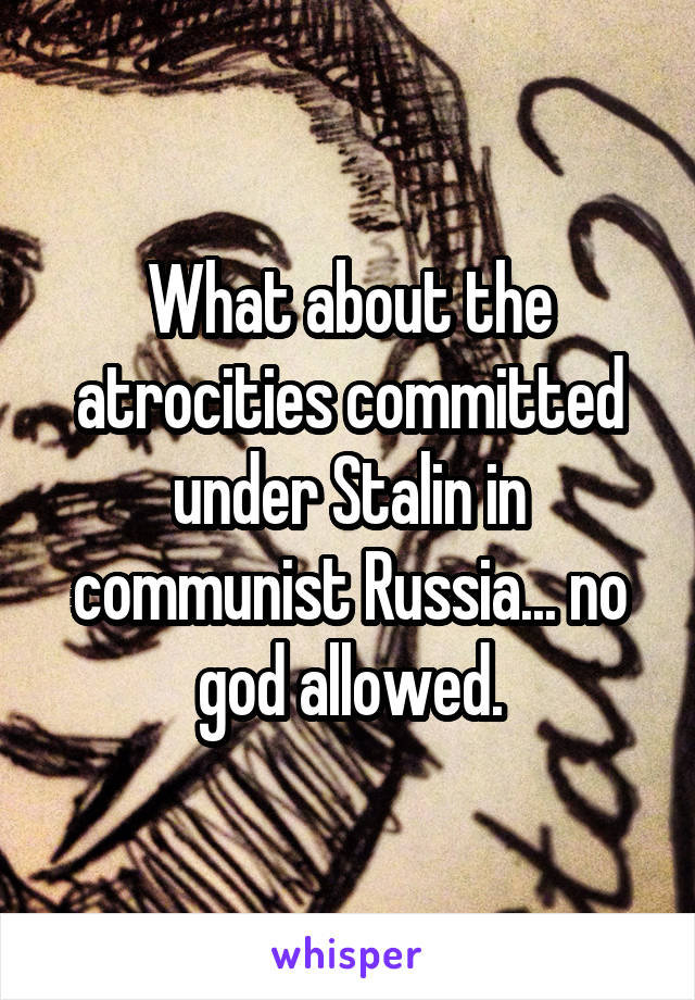 What about the atrocities committed under Stalin in communist Russia... no god allowed.
