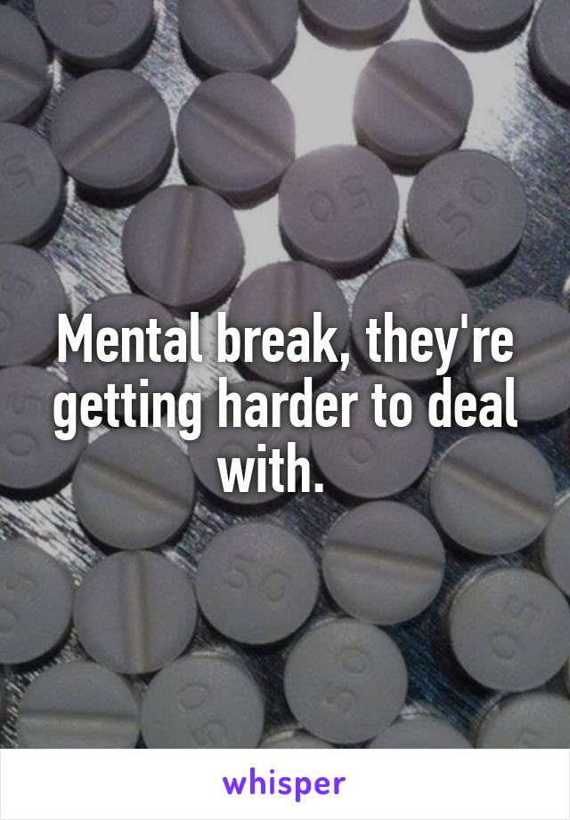 Mental break, they're getting harder to deal with.  