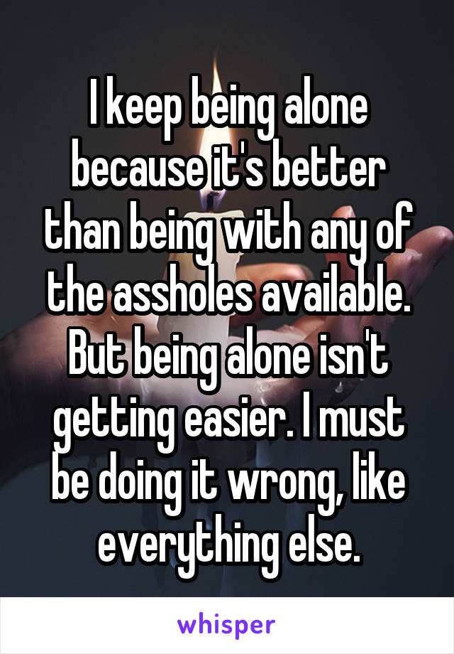 I keep being alone because it's better than being with any of the assholes available. But being alone isn't getting easier. I must be doing it wrong, like everything else.