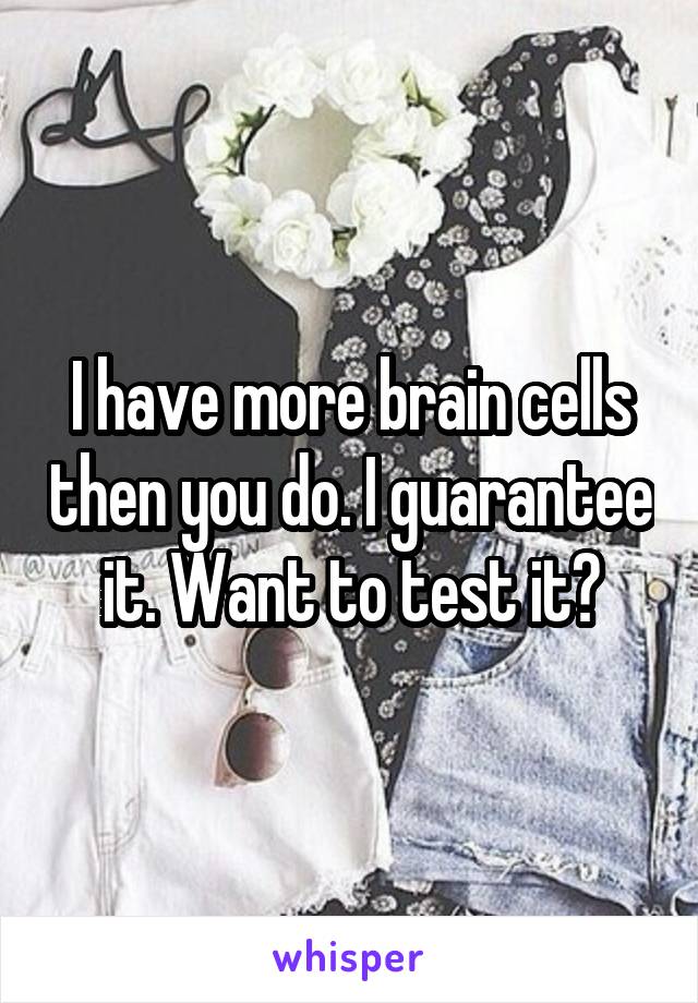 I have more brain cells then you do. I guarantee it. Want to test it?