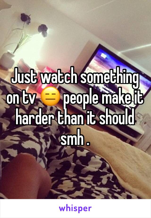 Just watch something on tv 😑 people make it harder than it should smh .